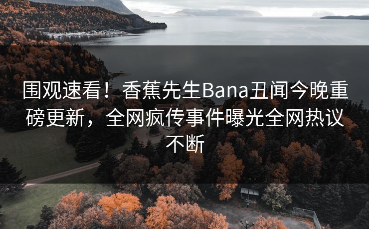 围观速看！香蕉先生Bana丑闻今晚重磅更新，全网疯传事件曝光全网热议不断