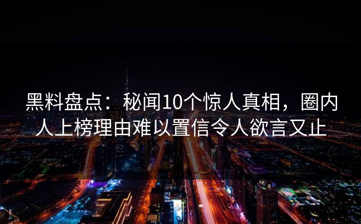 黑料盘点：秘闻10个惊人真相，圈内人上榜理由难以置信令人欲言又止