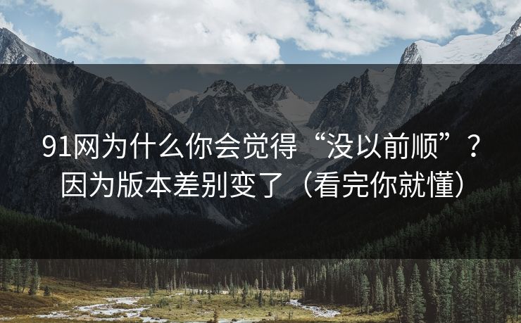 91网为什么你会觉得“没以前顺”？因为版本差别变了（看完你就懂）