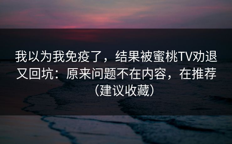 我以为我免疫了，结果被蜜桃TV劝退又回坑：原来问题不在内容，在推荐（建议收藏）