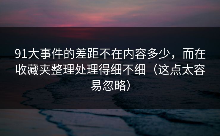 91大事件的差距不在内容多少，而在收藏夹整理处理得细不细（这点太容易忽略）