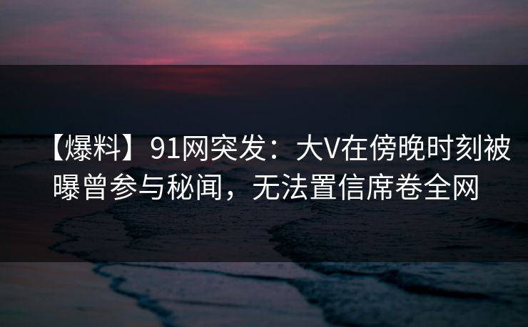 【爆料】91网突发：大V在傍晚时刻被曝曾参与秘闻，无法置信席卷全网