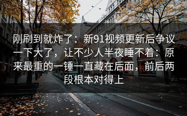 刚刷到就炸了：新91视频更新后争议一下大了，让不少人半夜睡不着：原来最重的一锤一直藏在后面，前后两段根本对得上